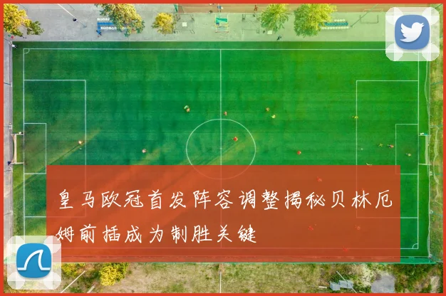 皇马欧冠首发阵容调整揭秘贝林厄姆前插成为制胜关键