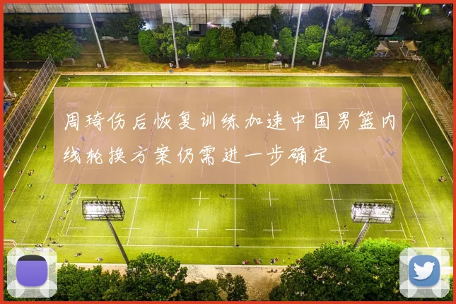 周琦伤后恢复训练加速中国男篮内线轮换方案仍需进一步确定