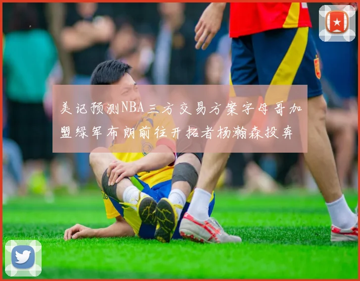 美记预测NBA三方交易方案字母哥加盟绿军布朗前往开拓者杨瀚森投奔雄鹿